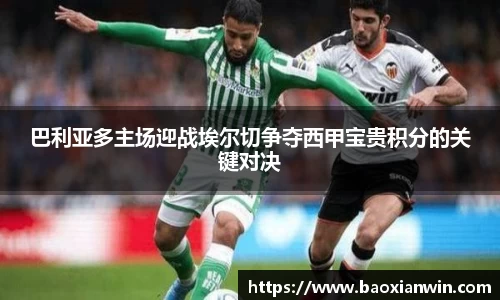 巴利亚多主场迎战埃尔切争夺西甲宝贵积分的关键对决